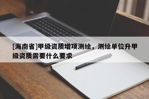 [海南省]甲級資質增項測繪，測繪單位升甲級資質需要什么要求