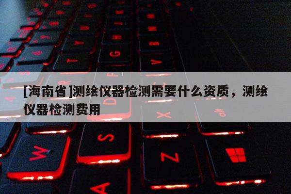 [海南省]測繪儀器檢測需要什么資質，測繪儀器檢測費用