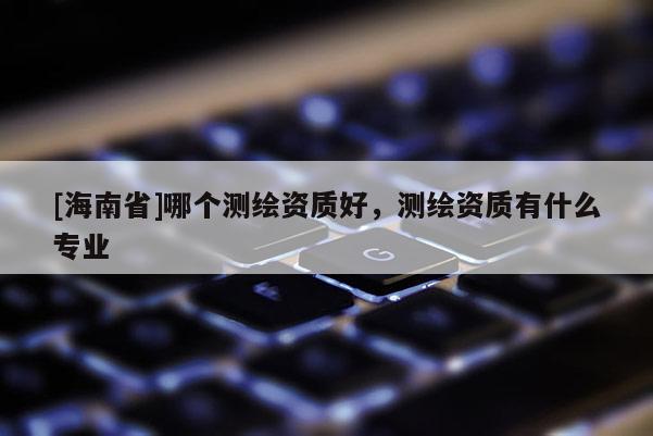 [海南省]哪個測繪資質(zhì)好，測繪資質(zhì)有什么專業(yè)