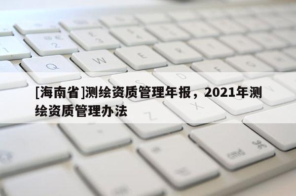 [海南省]測繪資質(zhì)管理年報(bào)，2021年測繪資質(zhì)管理辦法