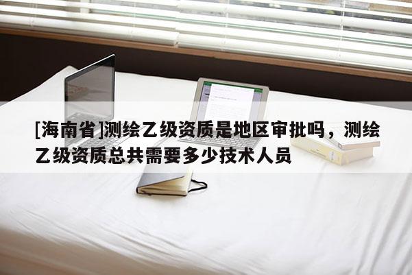 [海南省]測繪乙級資質是地區審批嗎，測繪乙級資質總共需要多少技術人員