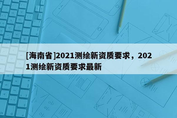 [海南省]2021測繪新資質(zhì)要求，2021測繪新資質(zhì)要求最新