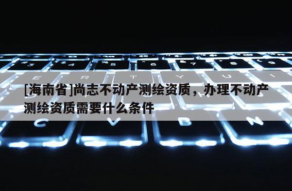 [海南省]尚志不動產(chǎn)測繪資質(zhì)，辦理不動產(chǎn)測繪資質(zhì)需要什么條件