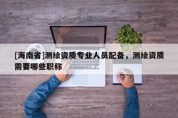 [海南省]測繪資質(zhì)專業(yè)人員配備，測繪資質(zhì)需要哪些職稱