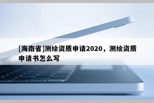 [海南省]測繪資質申請2020，測繪資質申請書怎么寫