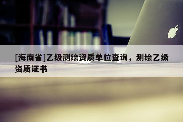 [海南省]乙級測繪資質單位查詢，測繪乙級資質證書