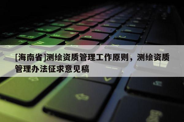 [海南省]測繪資質(zhì)管理工作原則，測繪資質(zhì)管理辦法征求意見稿