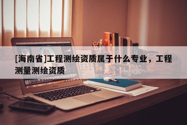 [海南省]工程測繪資質屬于什么專業，工程測量測繪資質