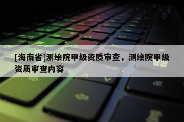 [海南省]測繪院甲級資質審查，測繪院甲級資質審查內容