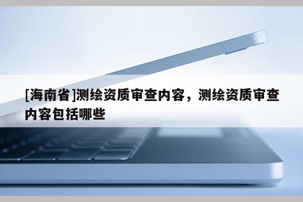 [海南省]測繪資質(zhì)審查內(nèi)容，測繪資質(zhì)審查內(nèi)容包括哪些