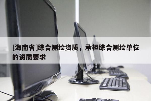 [海南省]綜合測繪資質(zhì)，承擔(dān)綜合測繪單位的資質(zhì)要求