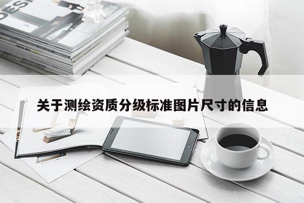 關(guān)于測繪資質(zhì)分級標準圖片尺寸的信息