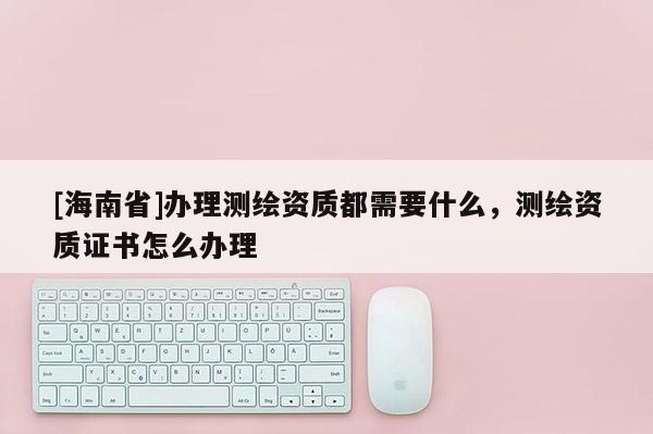 [海南省]辦理測繪資質都需要什么，測繪資質證書怎么辦理