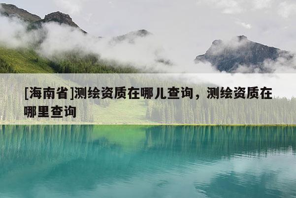 [海南省]測繪資質在哪兒查詢，測繪資質在哪里查詢