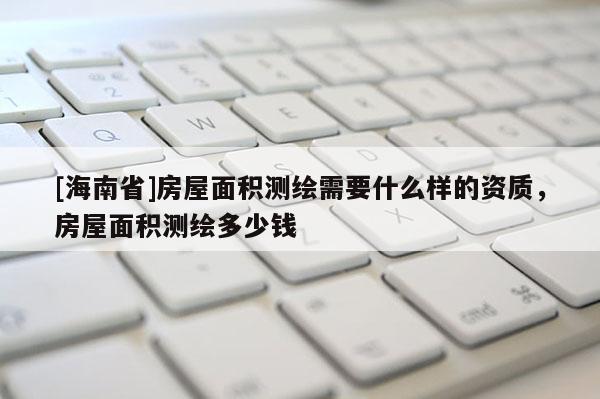 [海南省]房屋面積測繪需要什么樣的資質，房屋面積測繪多少錢
