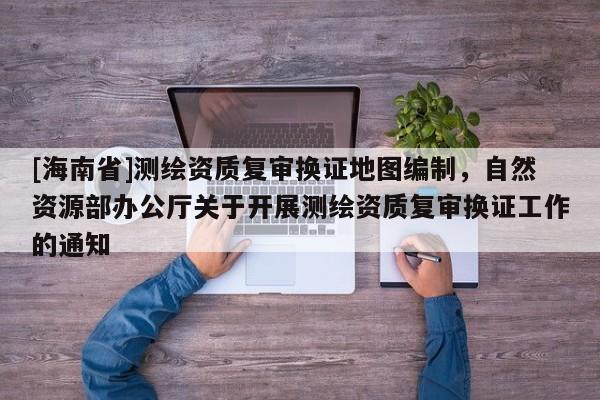 [海南省]測繪資質(zhì)復審換證地圖編制，自然資源部辦公廳關于開展測繪資質(zhì)復審換證工作的通知