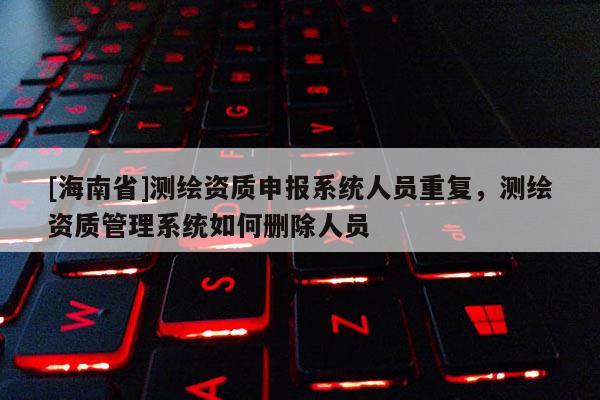 [海南省]測(cè)繪資質(zhì)申報(bào)系統(tǒng)人員重復(fù)，測(cè)繪資質(zhì)管理系統(tǒng)如何刪除人員