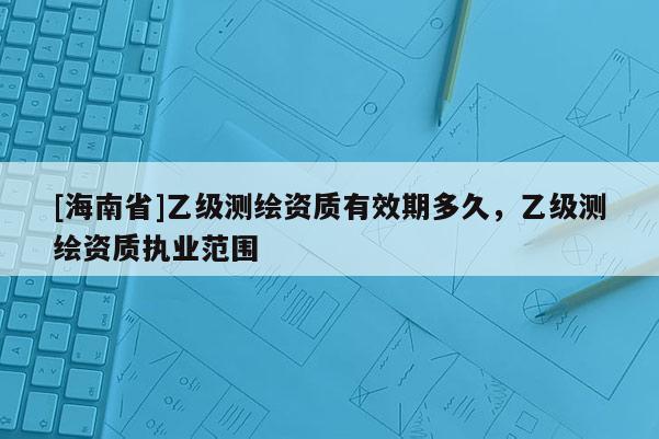[海南省]乙級測繪資質有效期多久，乙級測繪資質執業范圍