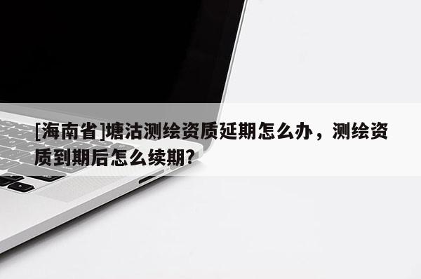 [海南省]塘沽測繪資質延期怎么辦，測繪資質到期后怎么續期?