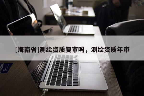 [海南省]測繪資質復審嗎，測繪資質年審