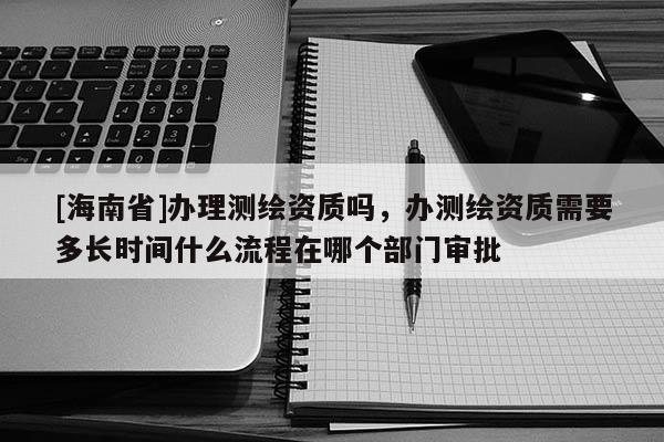 [海南省]辦理測繪資質嗎，辦測繪資質需要多長時間什么流程在哪個部門審批
