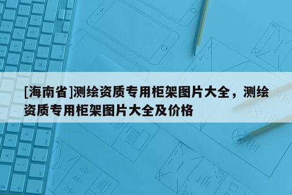 [海南省]測繪資質(zhì)專用柜架圖片大全，測繪資質(zhì)專用柜架圖片大全及價格