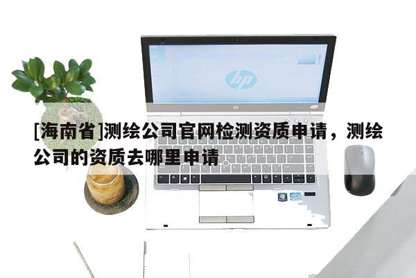 [海南省]測繪公司官網(wǎng)檢測資質(zhì)申請(qǐng)，測繪公司的資質(zhì)去哪里申請(qǐng)