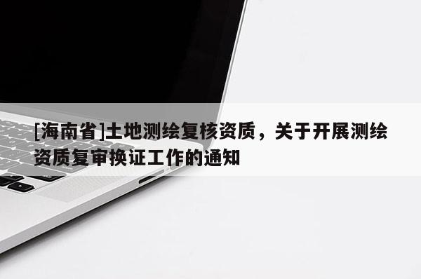 [海南省]土地測繪復核資質，關于開展測繪資質復審換證工作的通知