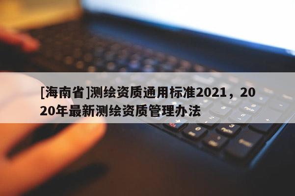 [海南省]測繪資質通用標準2021，2020年最新測繪資質管理辦法