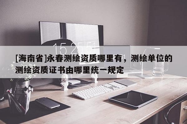 [海南省]永春測繪資質哪里有，測繪單位的測繪資質證書由哪里統一規定
