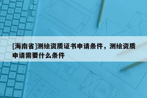 [海南省]測繪資質證書申請條件，測繪資質申請需要什么條件