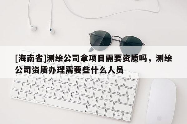 [海南省]測繪公司拿項目需要資質嗎，測繪公司資質辦理需要些什么人員