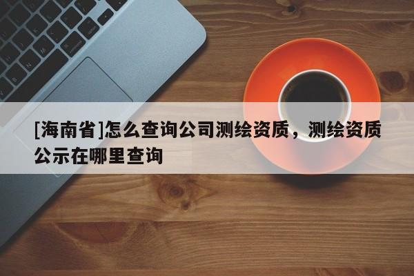 [海南省]怎么查詢公司測繪資質，測繪資質公示在哪里查詢