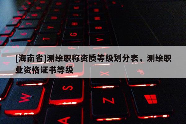 [海南省]測繪職稱資質等級劃分表，測繪職業資格證書等級