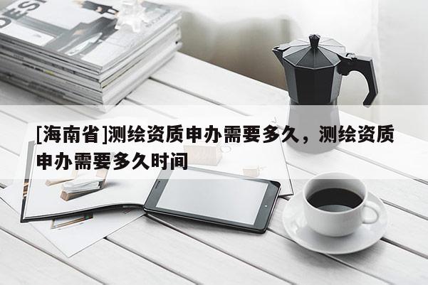 [海南省]測(cè)繪資質(zhì)申辦需要多久，測(cè)繪資質(zhì)申辦需要多久時(shí)間