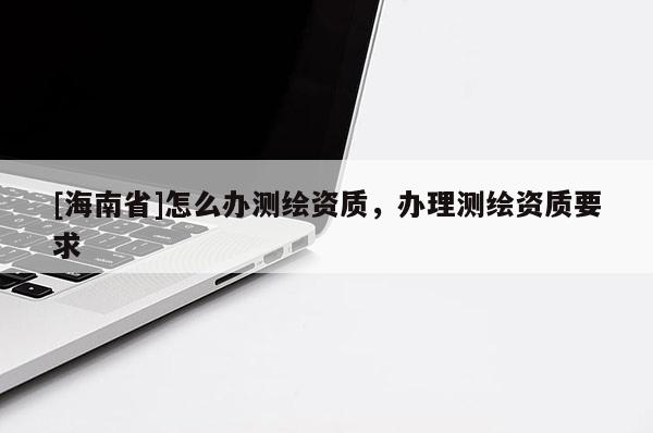 [海南省]怎么辦測繪資質(zhì)，辦理測繪資質(zhì)要求