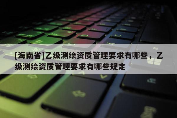 [海南省]乙級測繪資質(zhì)管理要求有哪些，乙級測繪資質(zhì)管理要求有哪些規(guī)定