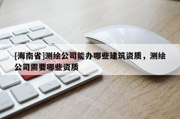 [海南省]測繪公司能辦哪些建筑資質(zhì)，測繪公司需要哪些資質(zhì)
