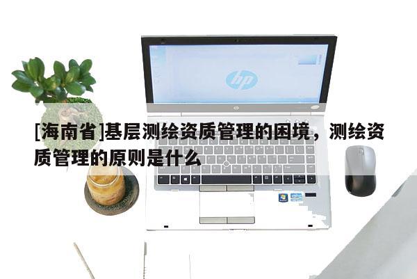 [海南省]基層測(cè)繪資質(zhì)管理的困境，測(cè)繪資質(zhì)管理的原則是什么