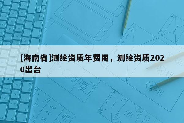 [海南省]測繪資質(zhì)年費用，測繪資質(zhì)2020出臺
