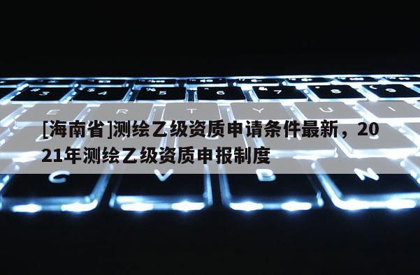 [海南省]測繪乙級資質申請條件最新，2021年測繪乙級資質申報制度