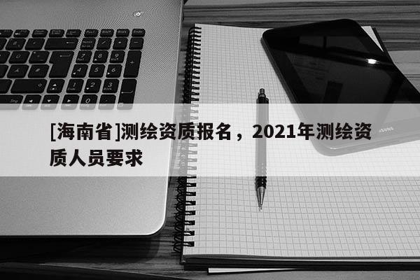 [海南省]測(cè)繪資質(zhì)報(bào)名，2021年測(cè)繪資質(zhì)人員要求