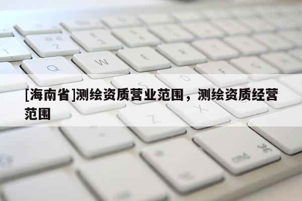 [海南省]測繪資質(zhì)營業(yè)范圍，測繪資質(zhì)經(jīng)營范圍