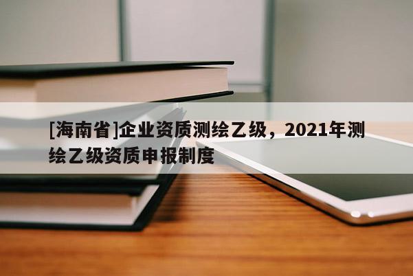 [海南省]企業(yè)資質(zhì)測繪乙級，2021年測繪乙級資質(zhì)申報(bào)制度