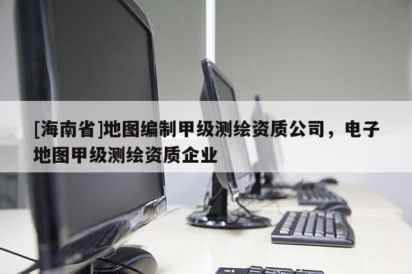 [海南省]地圖編制甲級測繪資質公司，電子地圖甲級測繪資質企業