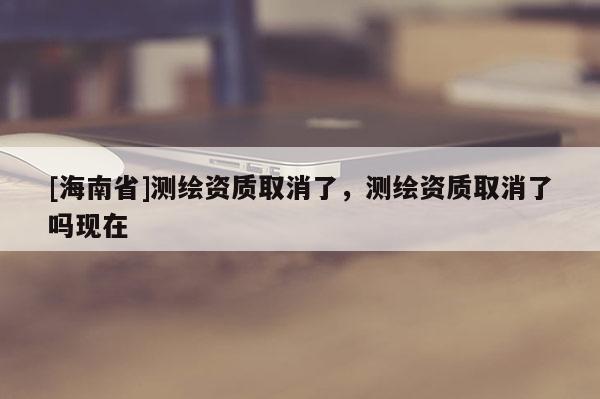 [海南省]測繪資質取消了，測繪資質取消了嗎現在