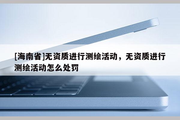 [海南省]無資質進行測繪活動，無資質進行測繪活動怎么處罰