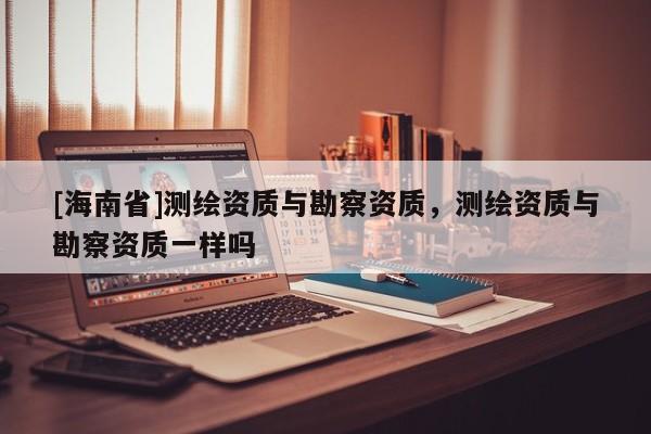 [海南省]測繪資質(zhì)與勘察資質(zhì)，測繪資質(zhì)與勘察資質(zhì)一樣嗎