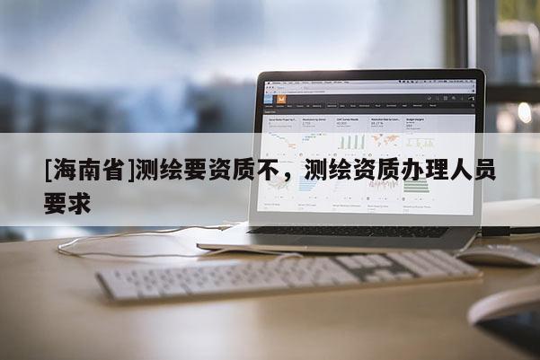 [海南省]測繪要資質(zhì)不，測繪資質(zhì)辦理人員要求