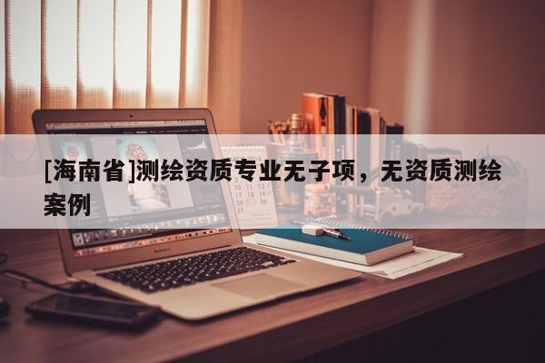 [海南省]測繪資質(zhì)專業(yè)無子項，無資質(zhì)測繪案例